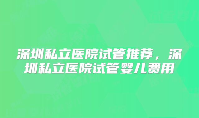 深圳私立医院试管推荐，深圳私立医院试管婴儿费用