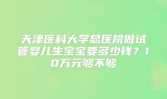 天津医科大学总医院做试管婴儿生宝宝要多少钱？10万元够不够