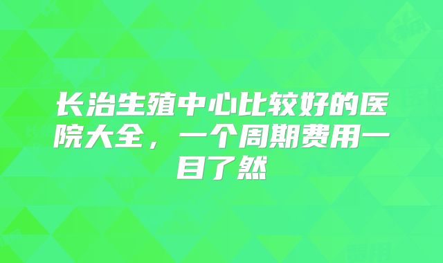长治生殖中心比较好的医院大全，一个周期费用一目了然