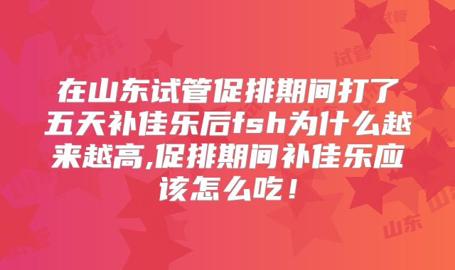 在山东试管促排期间打了五天补佳乐后fsh为什么越来越高,促排期间补佳乐应该怎么吃！