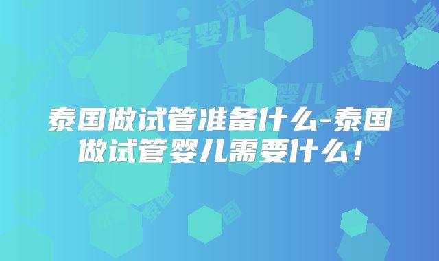 泰国做试管准备什么-泰国做试管婴儿需要什么！