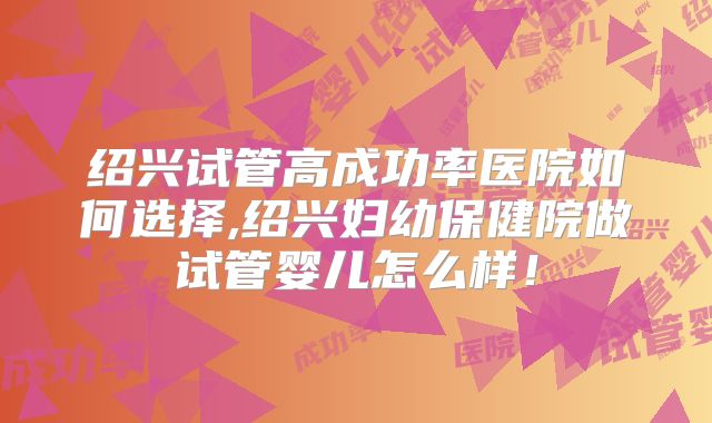 绍兴试管高成功率医院如何选择,绍兴妇幼保健院做试管婴儿怎么样！