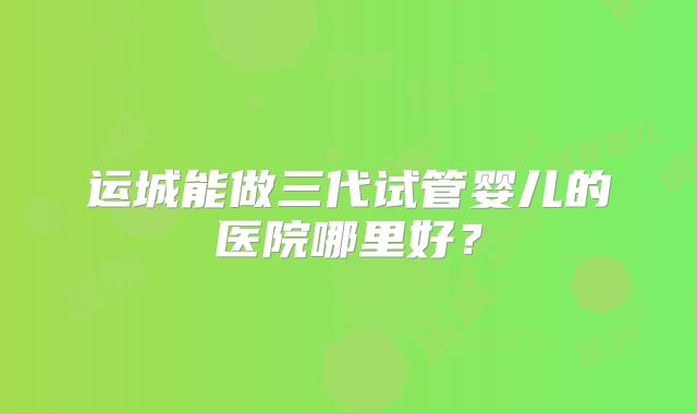运城能做三代试管婴儿的医院哪里好？