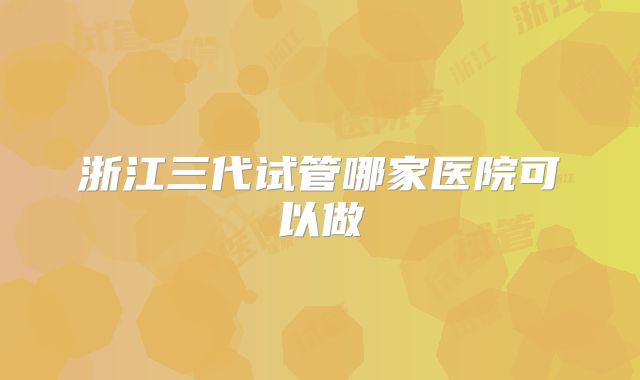 浙江三代试管哪家医院可以做