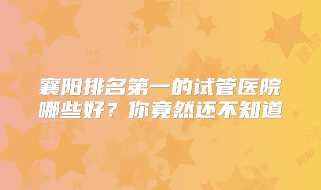 襄阳排名第一的试管医院哪些好？你竟然还不知道