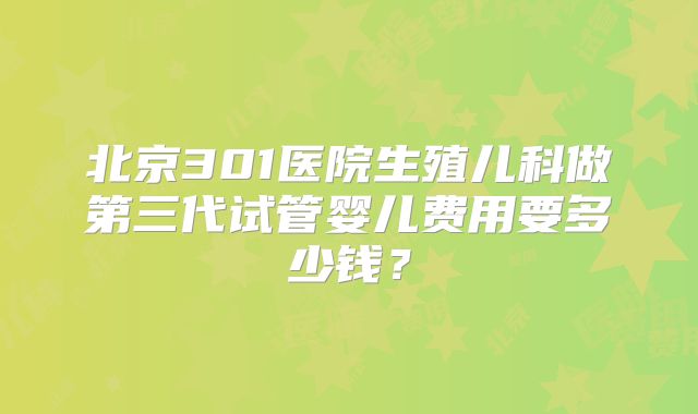 北京301医院生殖儿科做第三代试管婴儿费用要多少钱？