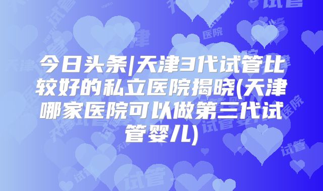 今日头条|天津3代试管比较好的私立医院揭晓(天津哪家医院可以做第三代试管婴儿)