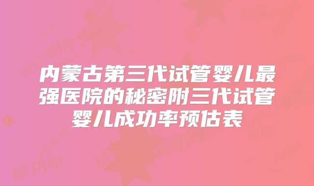 内蒙古第三代试管婴儿最强医院的秘密附三代试管婴儿成功率预估表