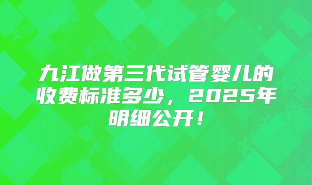 九江做第三代试管婴儿的收费标准多少，2025年明细公开！