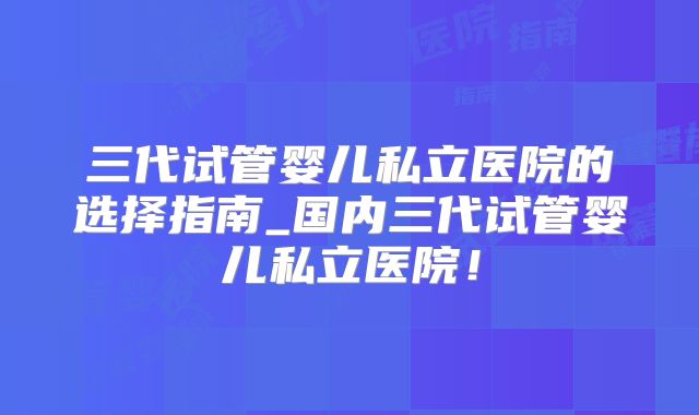三代试管婴儿私立医院的选择指南_国内三代试管婴儿私立医院！
