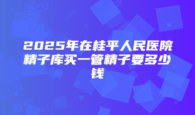 2025年在桂平人民医院精子库买一管精子要多少钱
