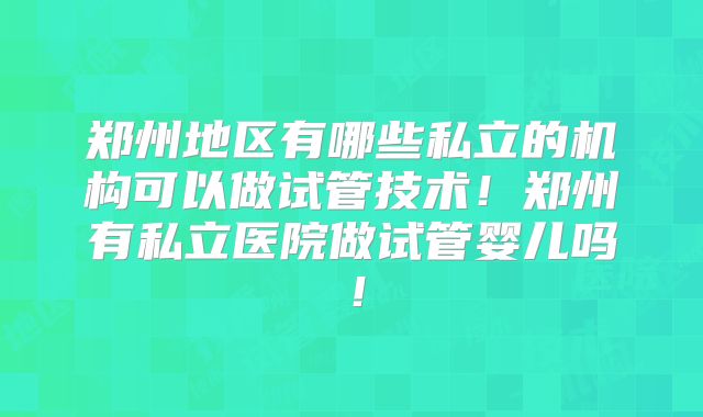 郑州地区有哪些私立的机构可以做试管技术！郑州有私立医院做试管婴儿吗！