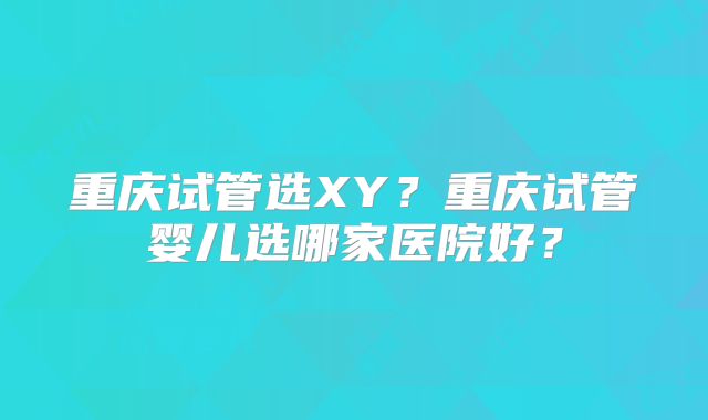 重庆试管选XY？重庆试管婴儿选哪家医院好？