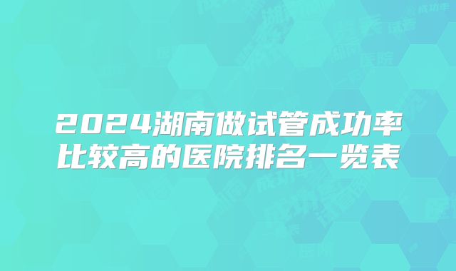 2024湖南做试管成功率比较高的医院排名一览表