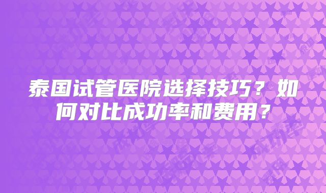 泰国试管医院选择技巧？如何对比成功率和费用？
