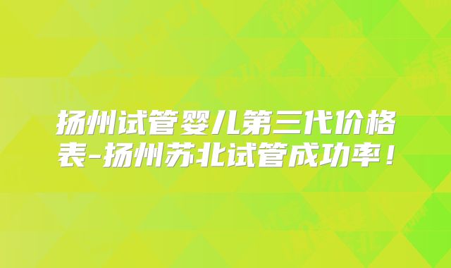 扬州试管婴儿第三代价格表-扬州苏北试管成功率!