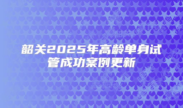 韶关2025年高龄单身试管成功案例更新