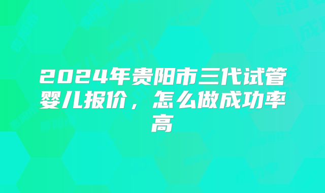 2024年贵阳市三代试管婴儿报价,怎么做成功率高
