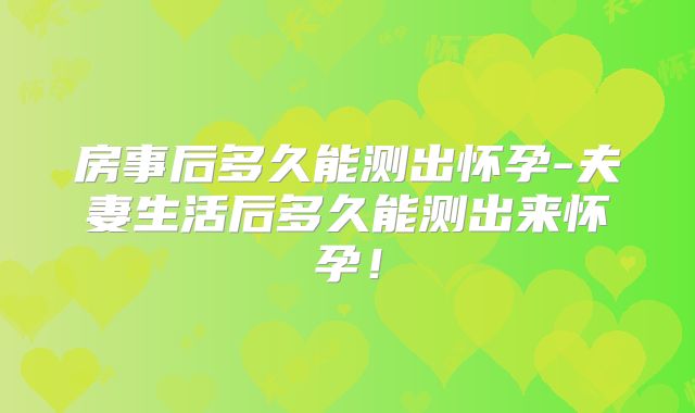 房事后多久能测出怀孕-夫妻生活后多久能测出来怀孕！