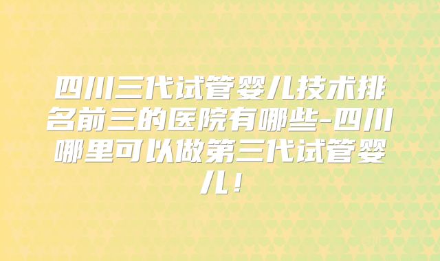 四川三代试管婴儿技术排名前三的医院有哪些-四川哪里可以做第三代试管婴儿！