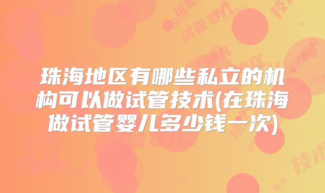 珠海地区有哪些私立的机构可以做试管技术(在珠海做试管婴儿多少钱一次)