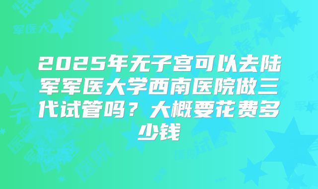 2025年无子宫可以去陆军军医大学西南医院做三代试管吗？大概要花费多少钱