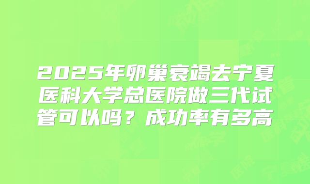 2025年卵巢衰竭去宁夏医科大学总医院做三代试管可以吗?成功率有多高