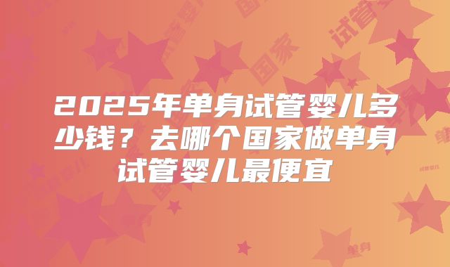 2025年单身试管婴儿多少钱？去哪个国家做单身试管婴儿最便宜