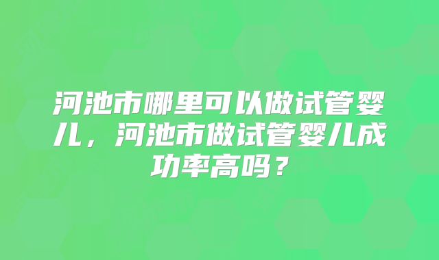 河池市哪里可以做试管婴儿，河池市做试管婴儿成功率高吗？