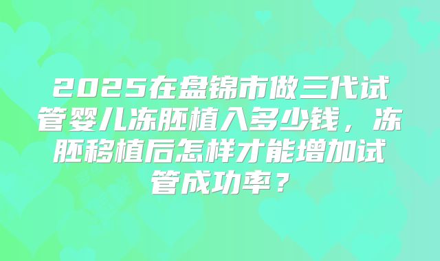 2025在盘锦市做三代试管婴儿冻胚植入多少钱,冻胚移植后怎样才能增加试管成功率?