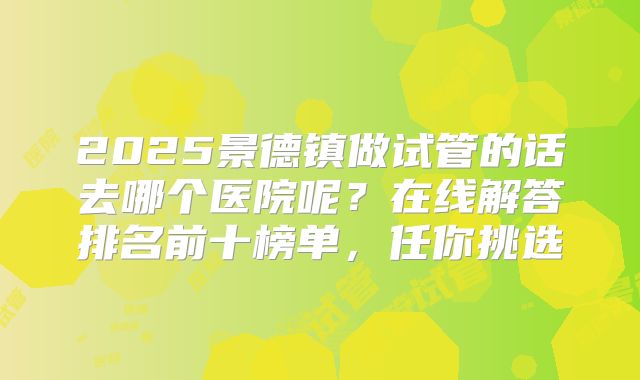 2025景德镇做试管的话去哪个医院呢？在线解答排名前十榜单，任你挑选