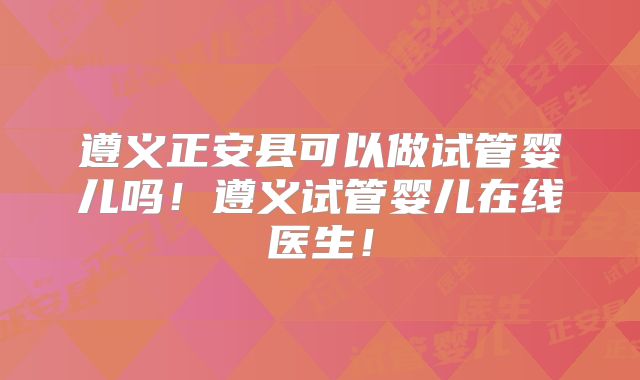 遵义正安县可以做试管婴儿吗！遵义试管婴儿在线医生！