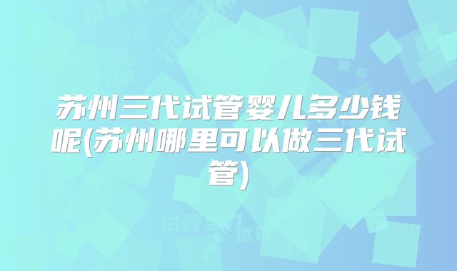 苏州三代试管婴儿多少钱呢(苏州哪里可以做三代试管)