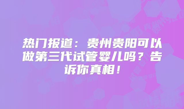 热门报道:贵州贵阳可以做第三代试管婴儿吗?告诉你真相!