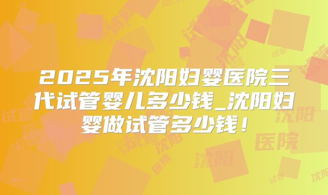 2025年沈阳妇婴医院三代试管婴儿多少钱_沈阳妇婴做试管多少钱！