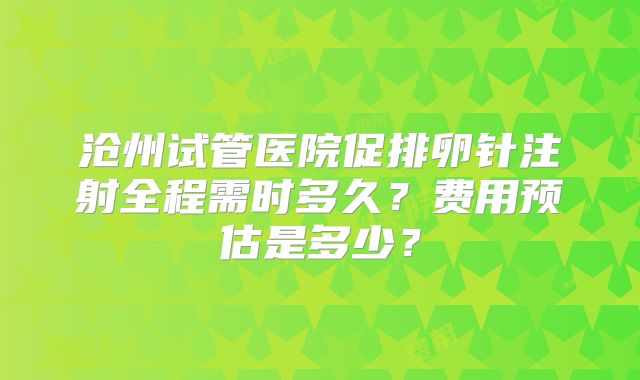沧州试管医院促排卵针注射全程需时多久？费用预估是多少？