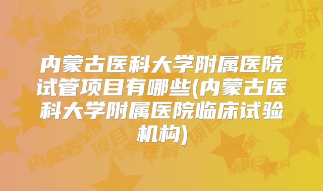 内蒙古医科大学附属医院试管项目有哪些(内蒙古医科大学附属医院临床试验机构)