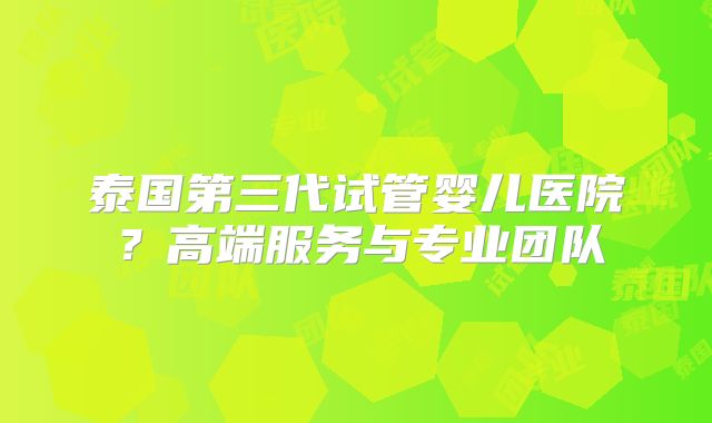 泰国第三代试管婴儿医院?高端服务与专业团队
