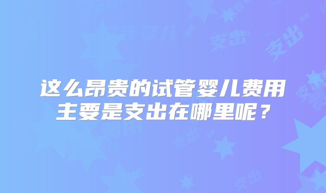 这么昂贵的试管婴儿费用主要是支出在哪里呢？