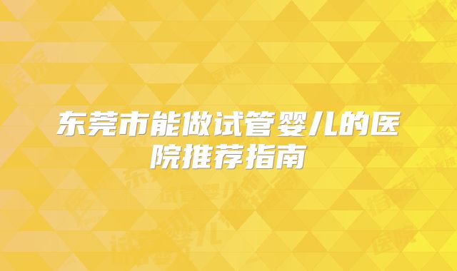 东莞市能做试管婴儿的医院推荐指南