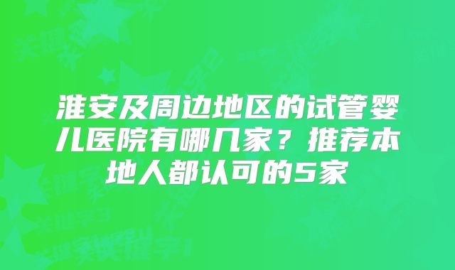 淮安及周边地区的试管婴儿医院有哪几家?推荐本地人都认可的5家