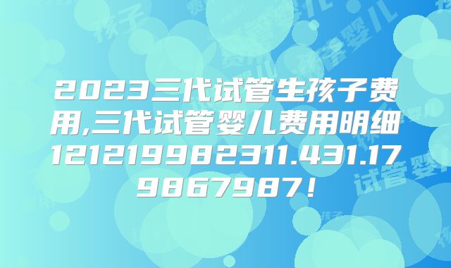 2023三代试管生孩子费用,三代试管婴儿费用明细121219982311.431.179867987!