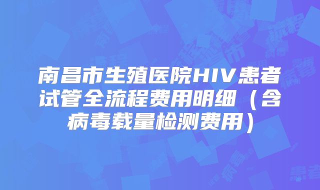 南昌市生殖医院HIV患者试管全流程费用明细(含病毒载量检测费用)