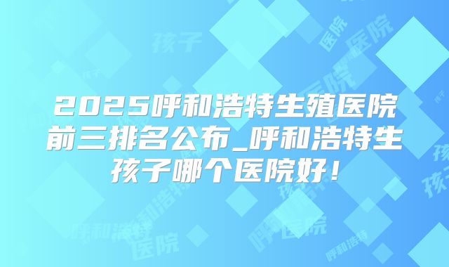 2025呼和浩特生殖医院前三排名公布_呼和浩特生孩子哪个医院好!