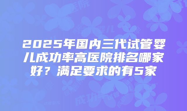 2025年国内三代试管婴儿成功率高医院排名哪家好？满足要求的有5家