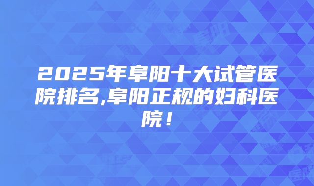 2025年阜阳十大试管医院排名,阜阳正规的妇科医院!