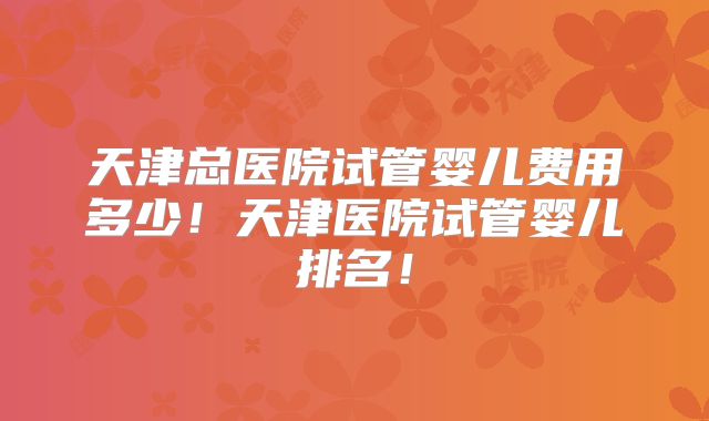 天津总医院试管婴儿费用多少！天津医院试管婴儿排名！