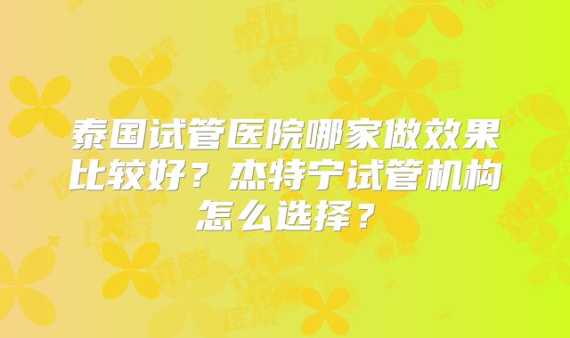 泰国试管医院哪家做效果比较好？杰特宁试管机构怎么选择？