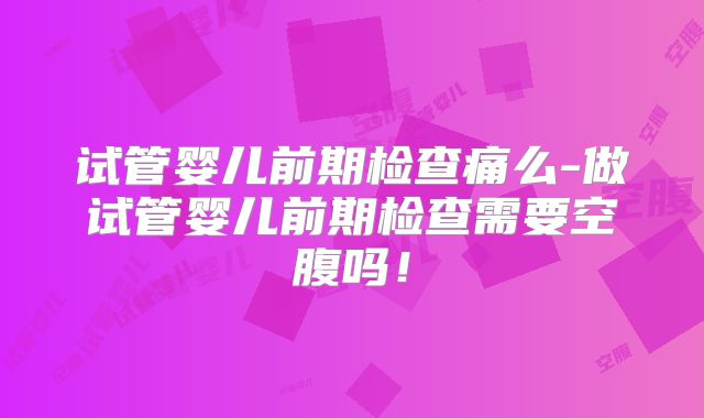 试管婴儿前期检查痛么-做试管婴儿前期检查需要空腹吗！