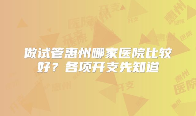 做试管惠州哪家医院比较好?各项开支先知道